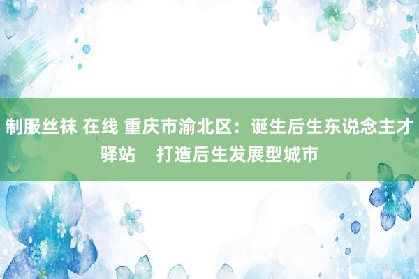 制服丝袜 在线 重庆市渝北区：诞生后生东说念主才驿站    打造后生发展型城市