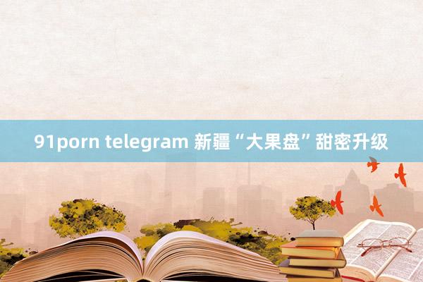 91porn telegram 新疆“大果盘”甜密升级