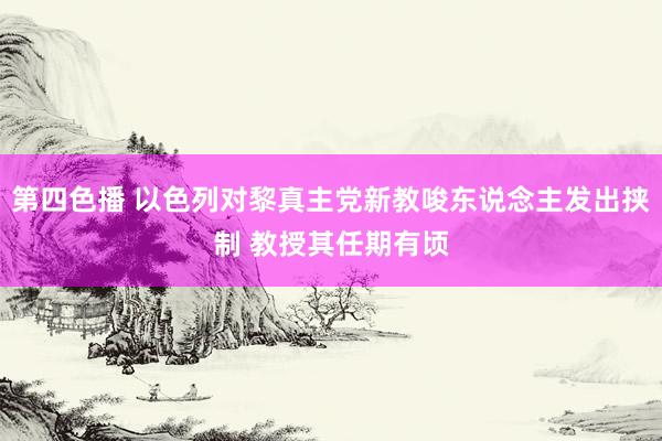 第四色播 以色列对黎真主党新教唆东说念主发出挟制 教授其任期有顷