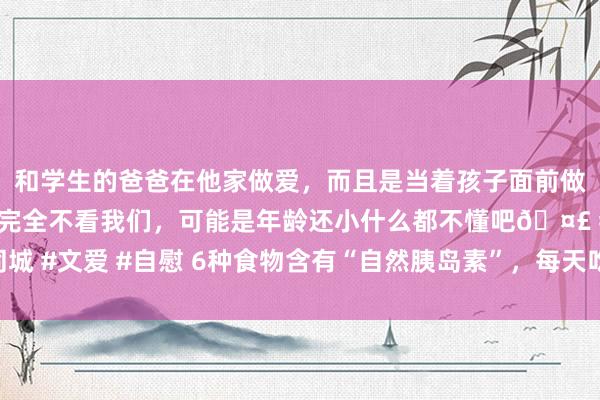 和学生的爸爸在他家做爱，而且是当着孩子面前做爱，太刺激了，孩子完全不看我们，可能是年龄还小什么都不懂吧🤣 #同城 #文爱 #自慰 6种食物含有“自然胰岛素”，每天吃一种，让血糖乖乖降下来