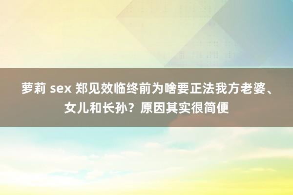 萝莉 sex 郑见效临终前为啥要正法我方老婆、女儿和长孙？原因其实很简便