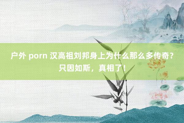 户外 porn 汉高祖刘邦身上为什么那么多传奇？只因如斯，真相了！