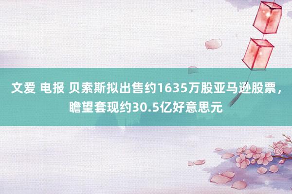 文爱 电报 贝索斯拟出售约1635万股亚马逊股票，瞻望套现约30.5亿好意思元