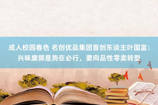 成人校园春色 名创优品集团首创东谈主叶国富：兴味糜掷是势在必行，要向品性零卖转型