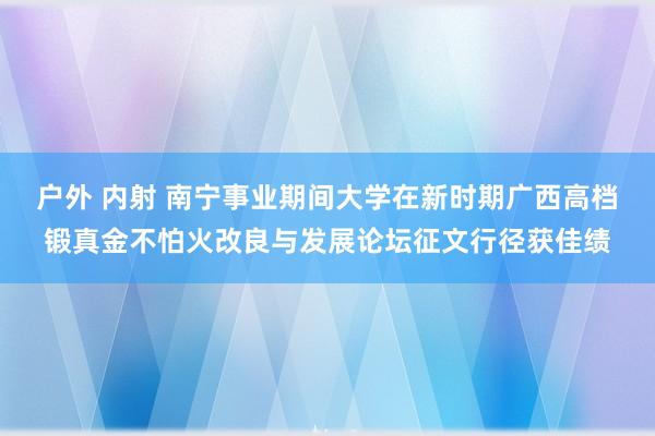 户外 内射 南宁事业期间大学在新时期广西高档锻真金不怕火改良与发展论坛征文行径获佳绩