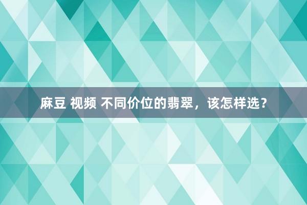 麻豆 视频 不同价位的翡翠，该怎样选？