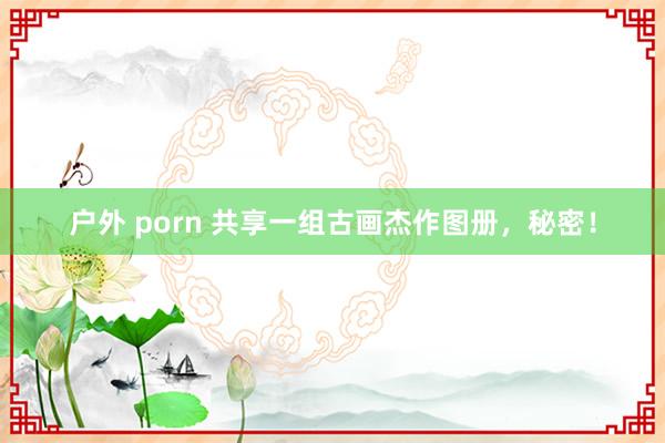 户外 porn 共享一组古画杰作图册，秘密！