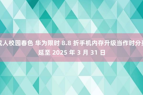 成人校园春色 华为限时 8.8 折手机内存升级当作时分蔓延至 2025 年 3 月 31 日