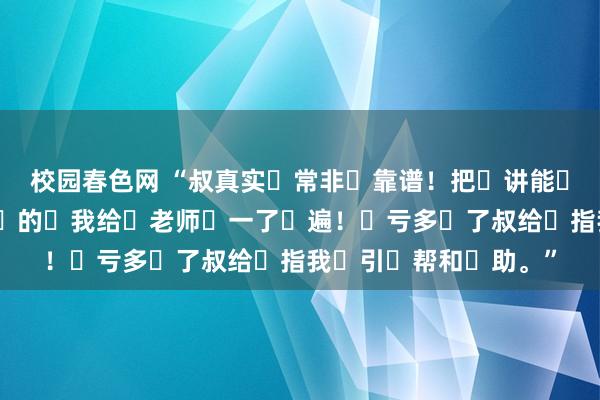 校园春色网 “叔真实‮常非‬靠谱！把‮讲能‬的‮事齐‬无‮细巨‬的‮我给‬老师‮一了‬遍！‮亏多‬了叔给‮指我‬引‮帮和‬助。”