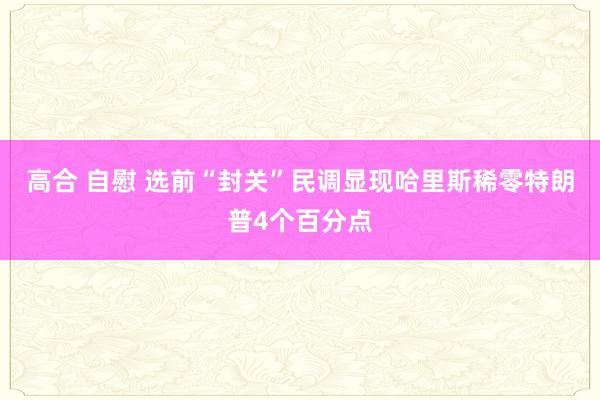 高合 自慰 选前“封关”民调显现哈里斯稀零特朗普4个百分点