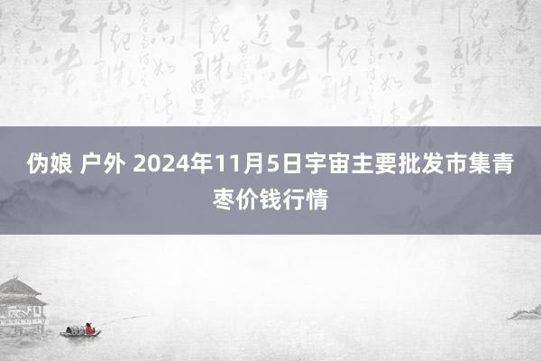 伪娘 户外 2024年11月5日宇宙主要批发市集青枣价钱行情