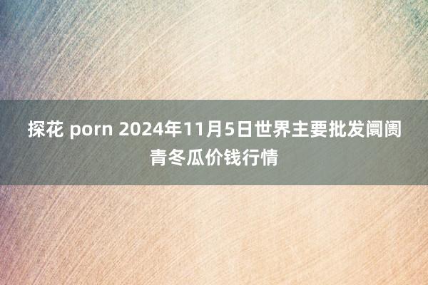 探花 porn 2024年11月5日世界主要批发阛阓青冬瓜价钱行情