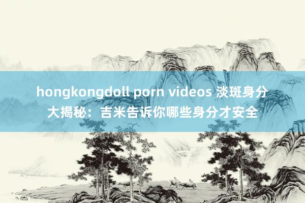 hongkongdoll porn videos 淡斑身分大揭秘：吉米告诉你哪些身分才安全