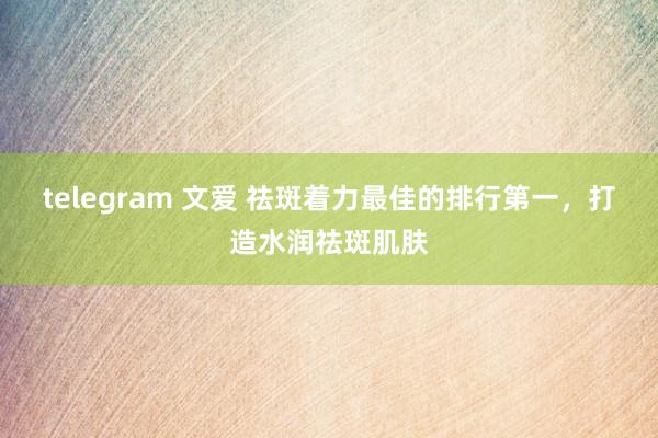 telegram 文爱 祛斑着力最佳的排行第一，打造水润祛斑肌肤