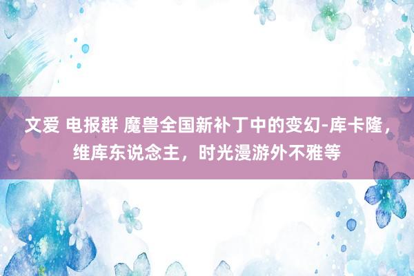 文爱 电报群 魔兽全国新补丁中的变幻-库卡隆，维库东说念主，时光漫游外不雅等