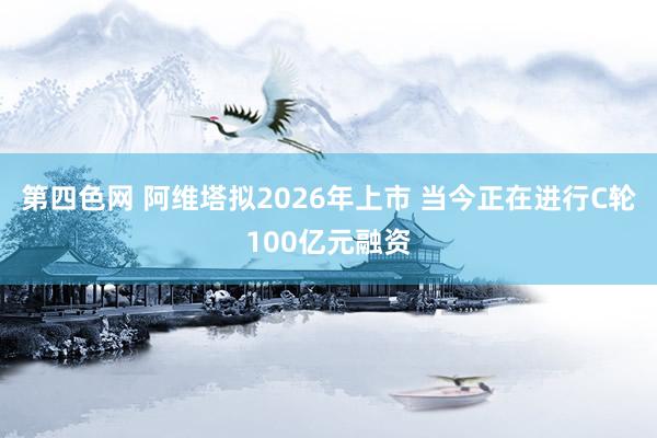 第四色网 阿维塔拟2026年上市 当今正在进行C轮100亿元融资