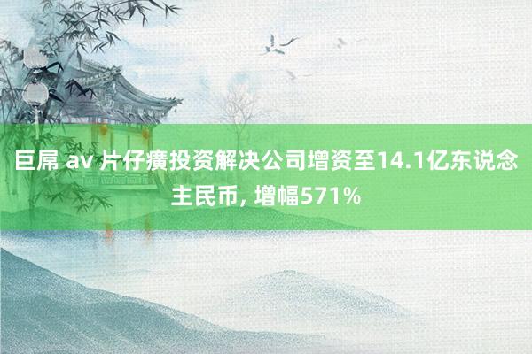 巨屌 av 片仔癀投资解决公司增资至14.1亿东说念主民币， 增幅571%