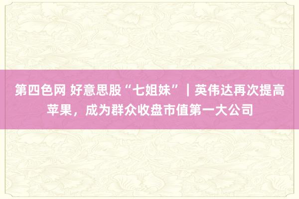 第四色网 好意思股“七姐妹”｜英伟达再次提高苹果，成为群众收盘市值第一大公司