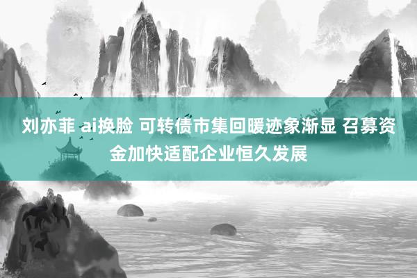 刘亦菲 ai换脸 可转债市集回暖迹象渐显 召募资金加快适配企业恒久发展