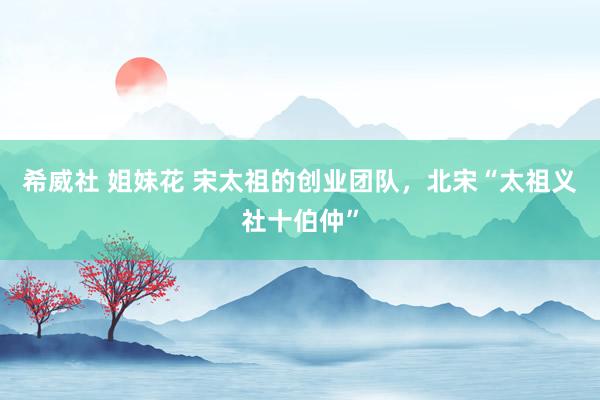 希威社 姐妹花 宋太祖的创业团队，北宋“太祖义社十伯仲”