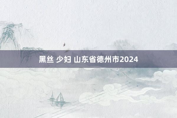 黑丝 少妇 山东省德州市2024