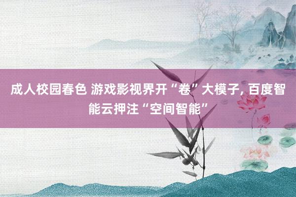 成人校园春色 游戏影视界开“卷”大模子， 百度智能云押注“空间智能”