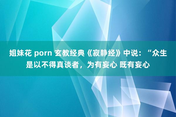 姐妹花 porn 玄教经典《寂静经》中说：“众生是以不得真谈者，为有妄心 既有妄心