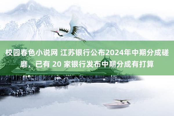 校园春色小说网 江苏银行公布2024年中期分成磋磨，已有 20 家银行发布中期分成有打算