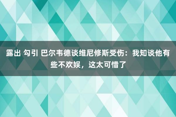 露出 勾引 巴尔韦德谈维尼修斯受伤：我知谈他有些不欢娱，这太可惜了