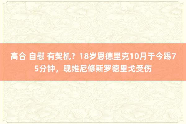 高合 自慰 有契机？18岁恩德里克10月于今踢75分钟，现维尼修斯罗德里戈受伤