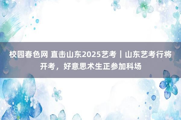 校园春色网 直击山东2025艺考｜山东艺考行将开考，好意思术生正参加科场