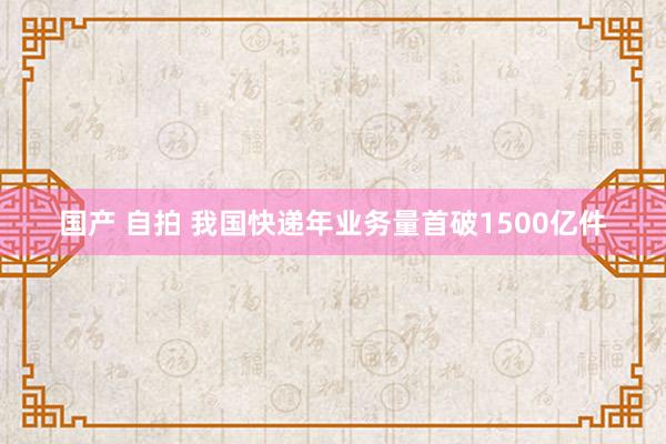 国产 自拍 我国快递年业务量首破1500亿件