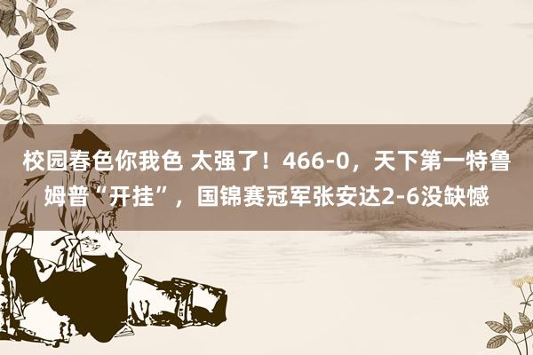 校园春色你我色 太强了！466-0，天下第一特鲁姆普“开挂”，国锦赛冠军张安达2-6没缺憾