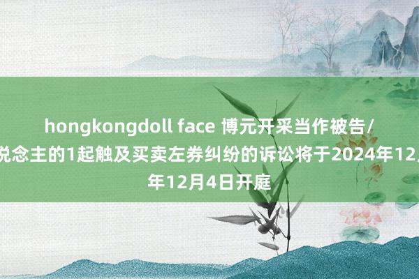 hongkongdoll face 博元开采当作被告/被上诉东说念主的1起触及买卖左券纠纷的诉讼将于2024年12月4日开庭