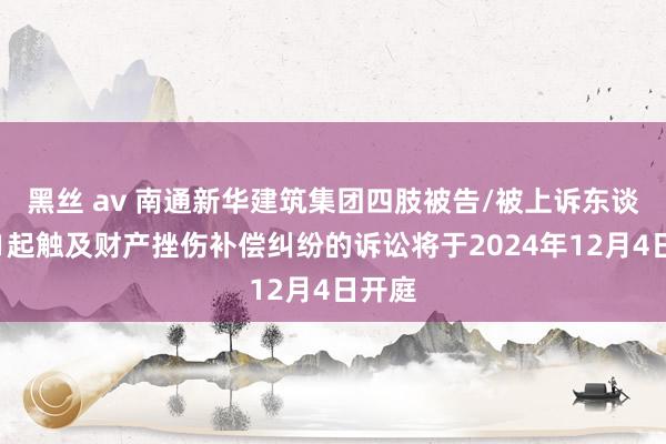 黑丝 av 南通新华建筑集团四肢被告/被上诉东谈主的1起触及财产挫伤补偿纠纷的诉讼将于2024年12月4日开庭