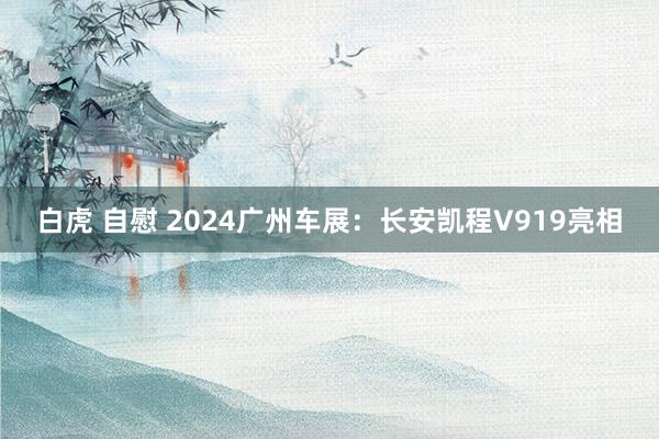 白虎 自慰 2024广州车展：长安凯程V919亮相