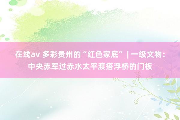 在线av 多彩贵州的“红色家底” | 一级文物：中央赤军过赤水太平渡搭浮桥的门板