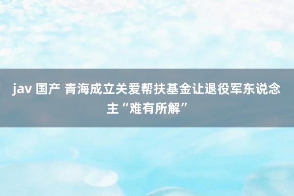 jav 国产 青海成立关爱帮扶基金让退役军东说念主“难有所解”