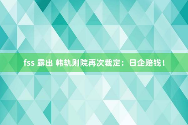 fss 露出 韩轨则院再次裁定：日企赔钱！