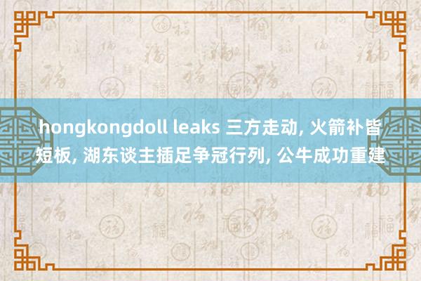 hongkongdoll leaks 三方走动， 火箭补皆短板， 湖东谈主插足争冠行列， 公牛成功重建