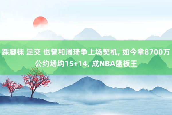 踩脚袜 足交 也曾和周琦争上场契机， 如今拿8700万公约场均15+14， 成NBA篮板王