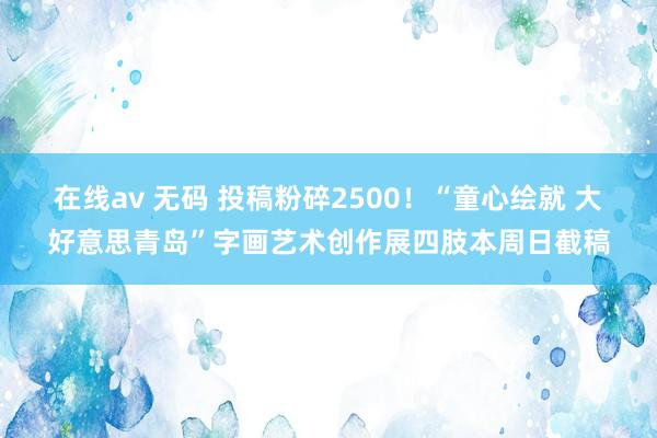 在线av 无码 投稿粉碎2500！“童心绘就 大好意思青岛”字画艺术创作展四肢本周日截稿