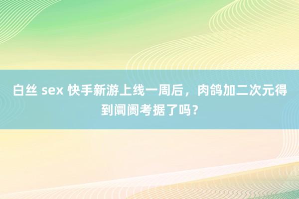 白丝 sex 快手新游上线一周后，肉鸽加二次元得到阛阓考据了吗？