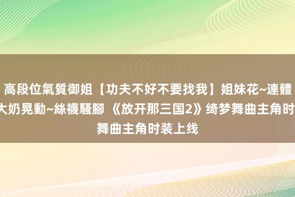 高段位氣質御姐【功夫不好不要找我】姐妹花~連體絲襪~大奶晃動~絲襪騷腳 《放开那三国2》绮梦舞曲主角时装上线