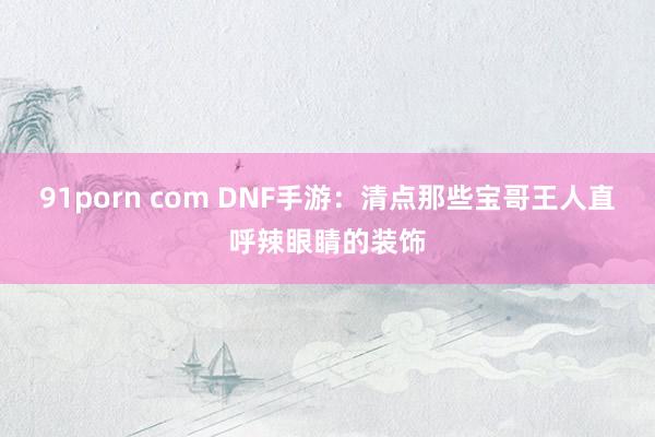 91porn com DNF手游：清点那些宝哥王人直呼辣眼睛的装饰