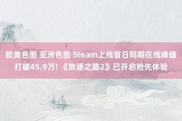 欧美色图 亚洲色图 Steam上线首日同期在线峰值打破45.9万! 《放逐之路2》已开启抢先体验