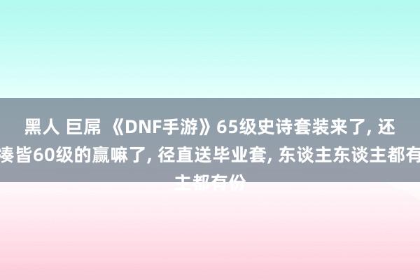 黑人 巨屌 《DNF手游》65级史诗套装来了， 还没凑皆60级的赢嘛了， 径直送毕业套， 东谈主东谈主都有份