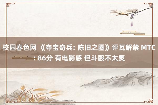 校园春色网 《夺宝奇兵: 陈旧之圈》评瓦解禁 MTC: 86分 有电影感 但斗殴不太爽