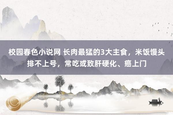 校园春色小说网 长肉最猛的3大主食，米饭馒头排不上号，常吃或致肝硬化、癌上门