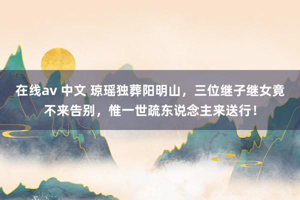 在线av 中文 琼瑶独葬阳明山，三位继子继女竟不来告别，惟一世疏东说念主来送行！